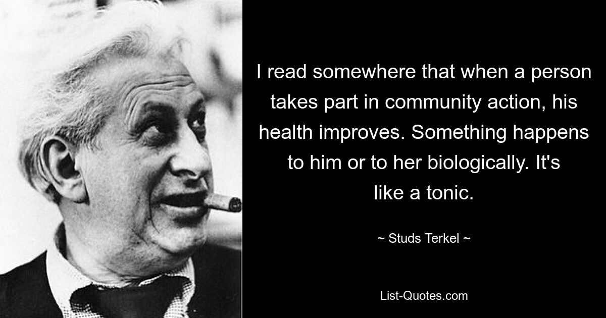 I read somewhere that when a person takes part in community action, his health improves. Something happens to him or to her biologically. It's like a tonic. — © Studs Terkel