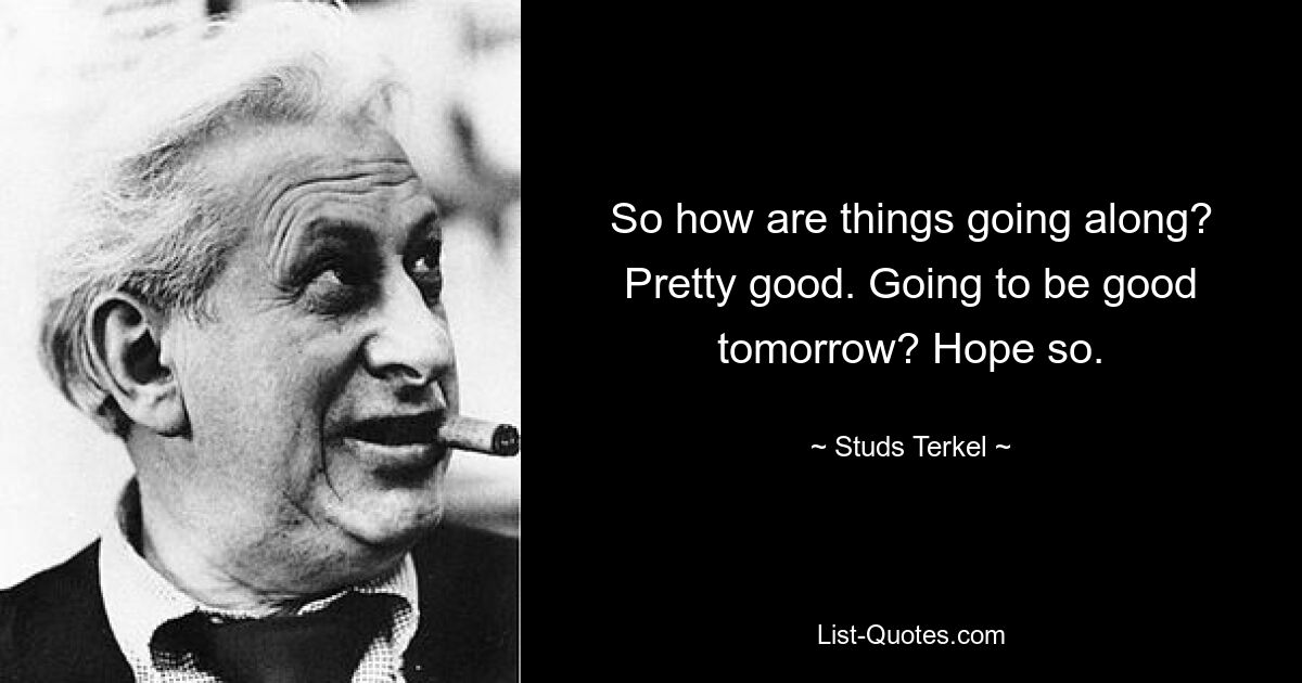 So how are things going along? Pretty good. Going to be good tomorrow? Hope so. — © Studs Terkel