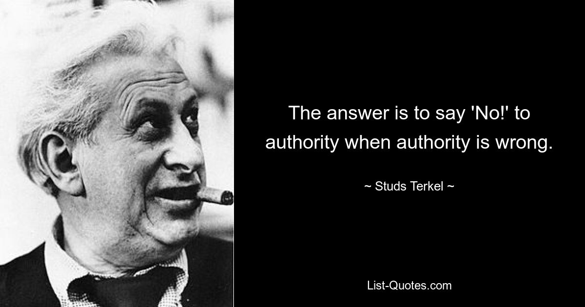 The answer is to say 'No!' to authority when authority is wrong. — © Studs Terkel