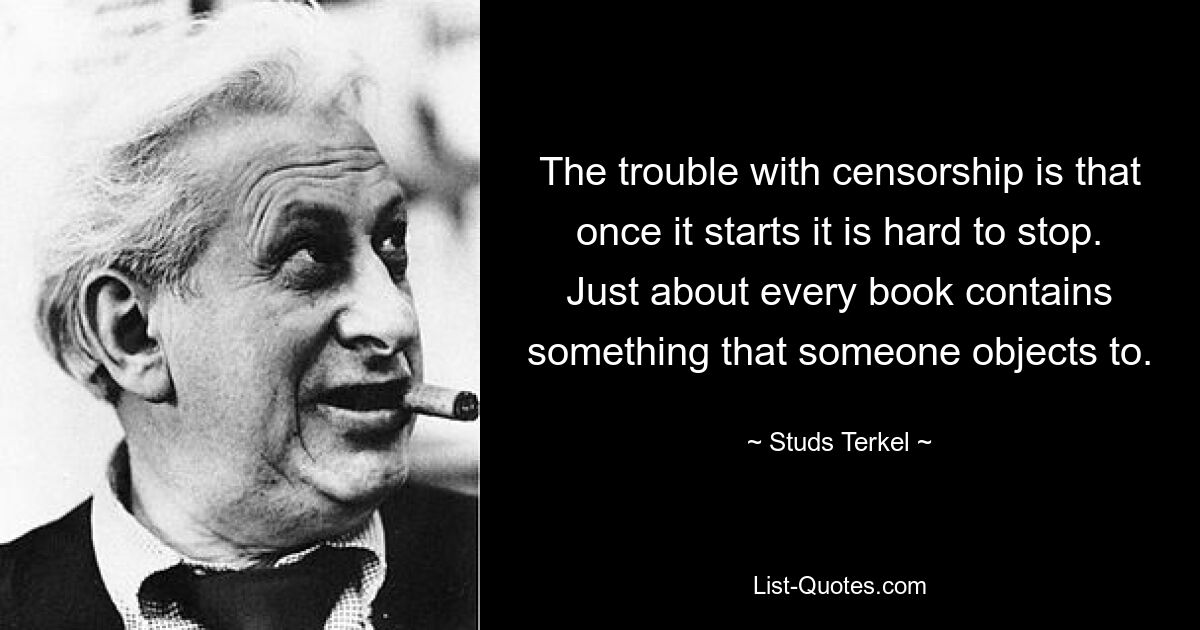 The trouble with censorship is that once it starts it is hard to stop. Just about every book contains something that someone objects to. — © Studs Terkel