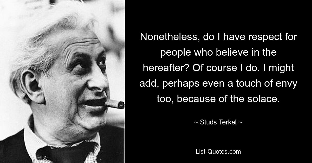 Nonetheless, do I have respect for people who believe in the hereafter? Of course I do. I might add, perhaps even a touch of envy too, because of the solace. — © Studs Terkel