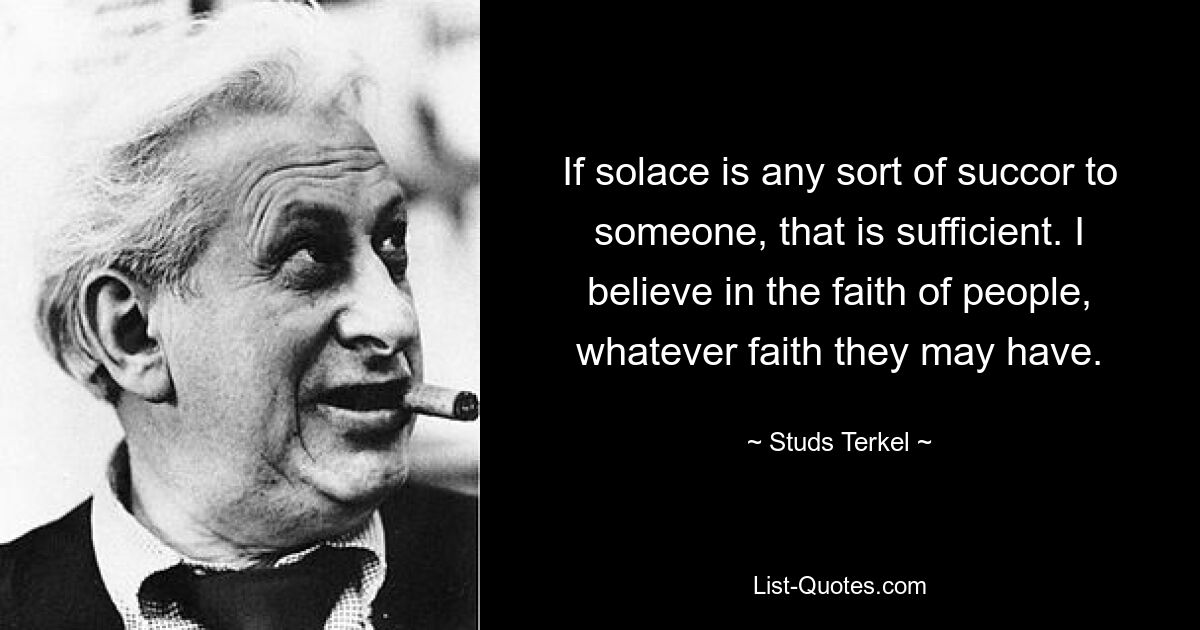 If solace is any sort of succor to someone, that is sufficient. I believe in the faith of people, whatever faith they may have. — © Studs Terkel