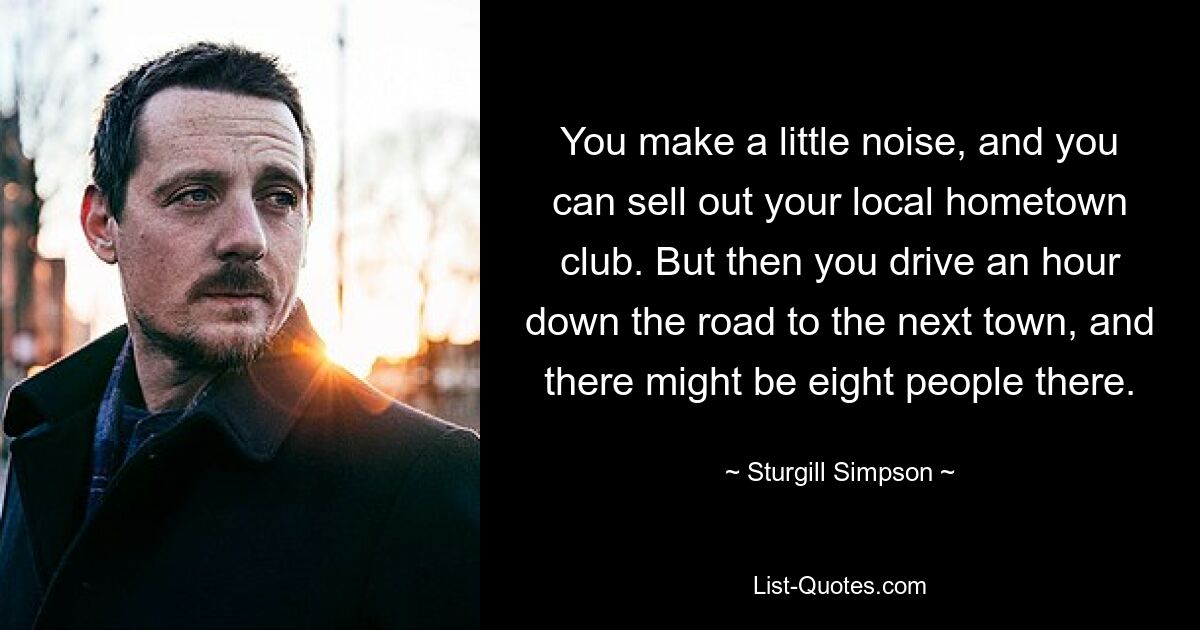 You make a little noise, and you can sell out your local hometown club. But then you drive an hour down the road to the next town, and there might be eight people there. — © Sturgill Simpson