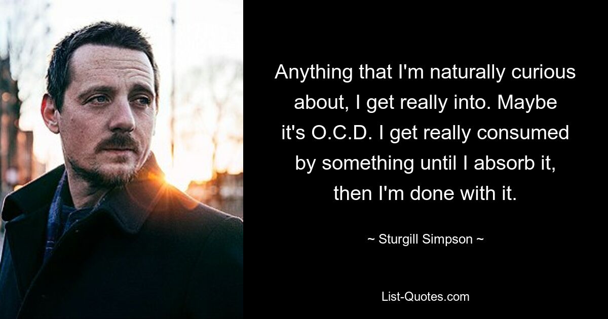 Anything that I'm naturally curious about, I get really into. Maybe it's O.C.D. I get really consumed by something until I absorb it, then I'm done with it. — © Sturgill Simpson