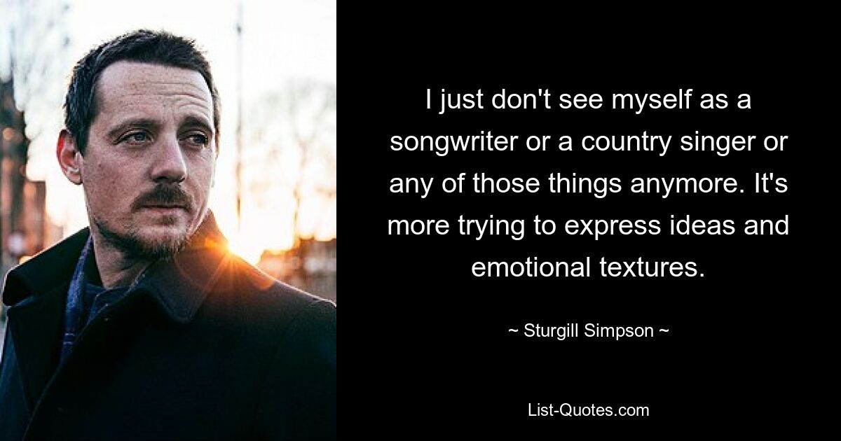 I just don't see myself as a songwriter or a country singer or any of those things anymore. It's more trying to express ideas and emotional textures. — © Sturgill Simpson