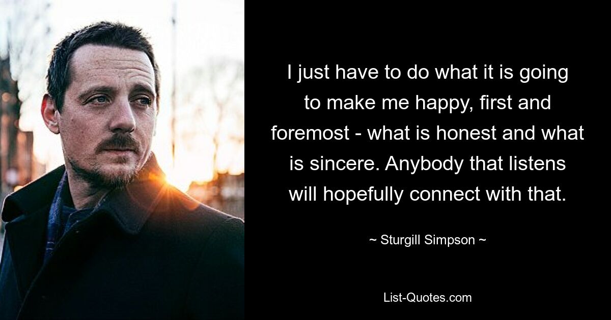 I just have to do what it is going to make me happy, first and foremost - what is honest and what is sincere. Anybody that listens will hopefully connect with that. — © Sturgill Simpson