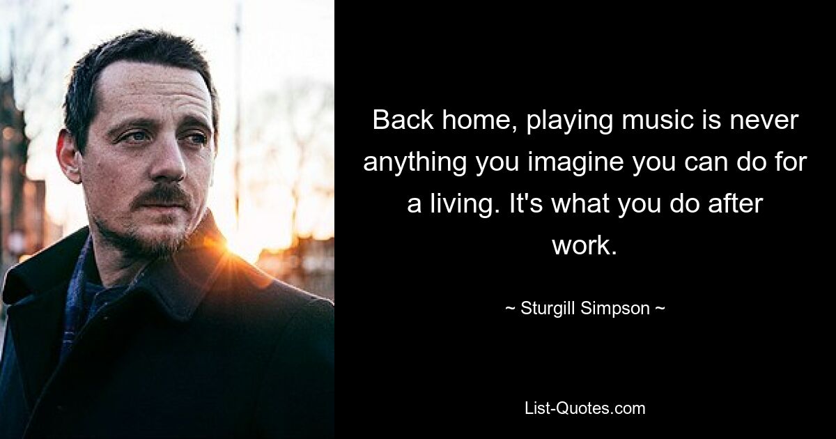 Back home, playing music is never anything you imagine you can do for a living. It's what you do after work. — © Sturgill Simpson