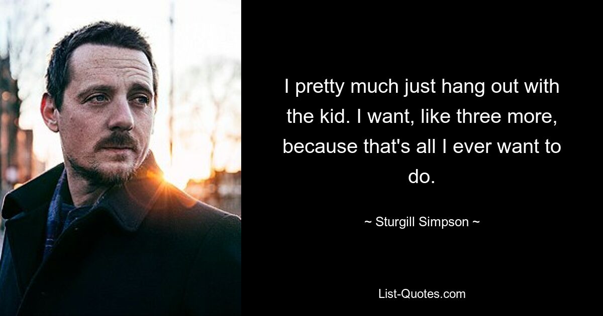 I pretty much just hang out with the kid. I want, like three more, because that's all I ever want to do. — © Sturgill Simpson