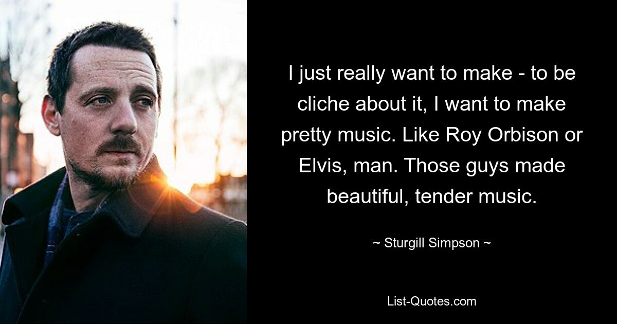 I just really want to make - to be cliche about it, I want to make pretty music. Like Roy Orbison or Elvis, man. Those guys made beautiful, tender music. — © Sturgill Simpson