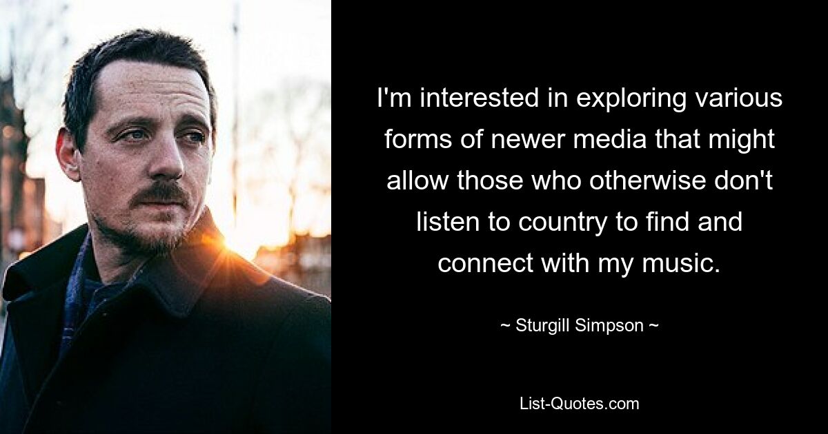 I'm interested in exploring various forms of newer media that might allow those who otherwise don't listen to country to find and connect with my music. — © Sturgill Simpson