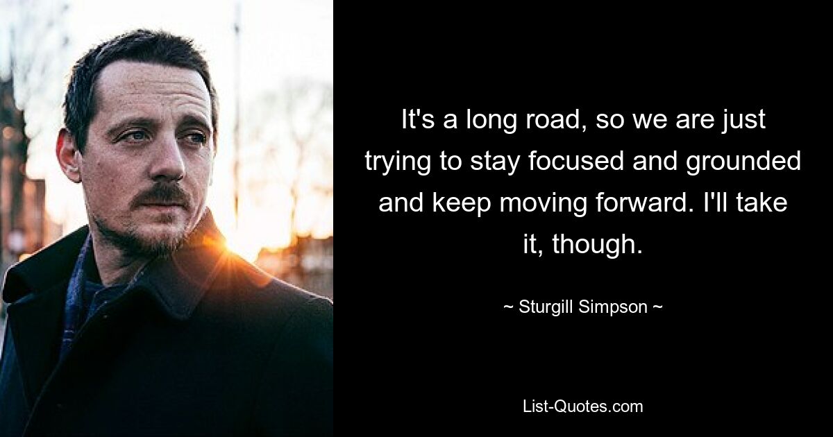 It's a long road, so we are just trying to stay focused and grounded and keep moving forward. I'll take it, though. — © Sturgill Simpson