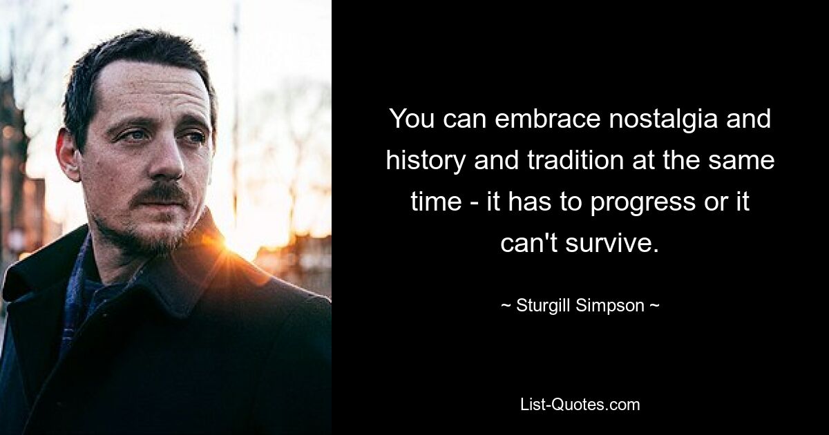 You can embrace nostalgia and history and tradition at the same time - it has to progress or it can't survive. — © Sturgill Simpson