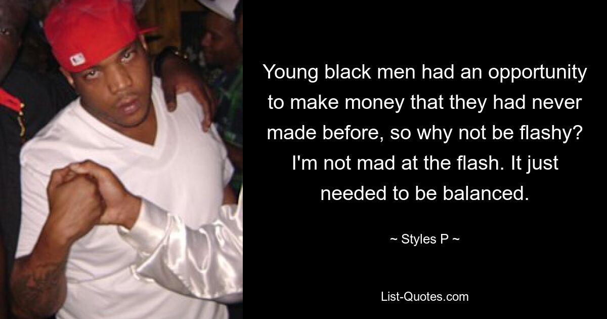 Young black men had an opportunity to make money that they had never made before, so why not be flashy? I'm not mad at the flash. It just needed to be balanced. — © Styles P