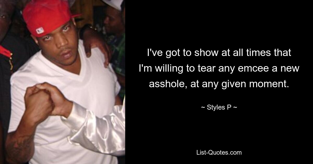 I've got to show at all times that I'm willing to tear any emcee a new asshole, at any given moment. — © Styles P