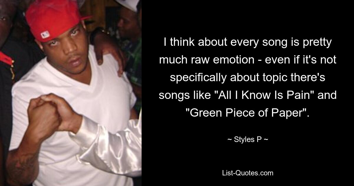 I think about every song is pretty much raw emotion - even if it's not specifically about topic there's songs like "All I Know Is Pain" and "Green Piece of Paper". — © Styles P