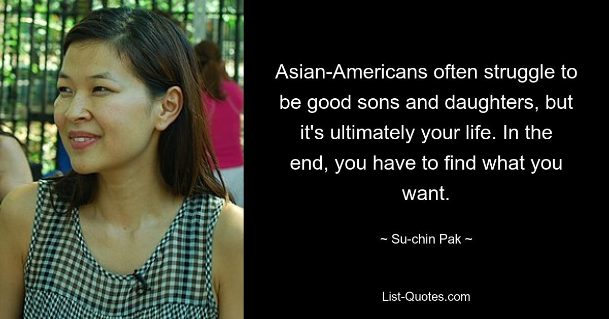 Asian-Americans often struggle to be good sons and daughters, but it's ultimately your life. In the end, you have to find what you want. — © Su-chin Pak