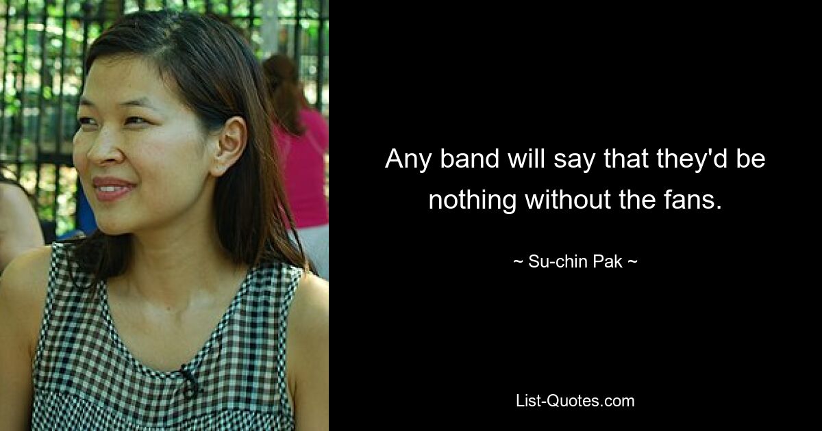 Any band will say that they'd be nothing without the fans. — © Su-chin Pak