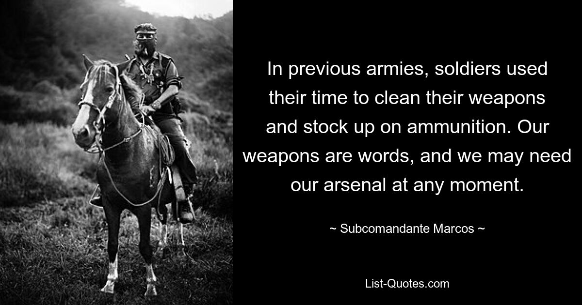 In früheren Armeen nutzten Soldaten ihre Zeit, um ihre Waffen zu reinigen und sich mit Munition einzudecken. Unsere Waffen sind Worte, und wir können unser Arsenal jeden Moment brauchen. — © Subcomandante Marcos