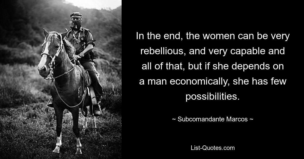 In the end, the women can be very rebellious, and very capable and all of that, but if she depends on a man economically, she has few possibilities. — © Subcomandante Marcos