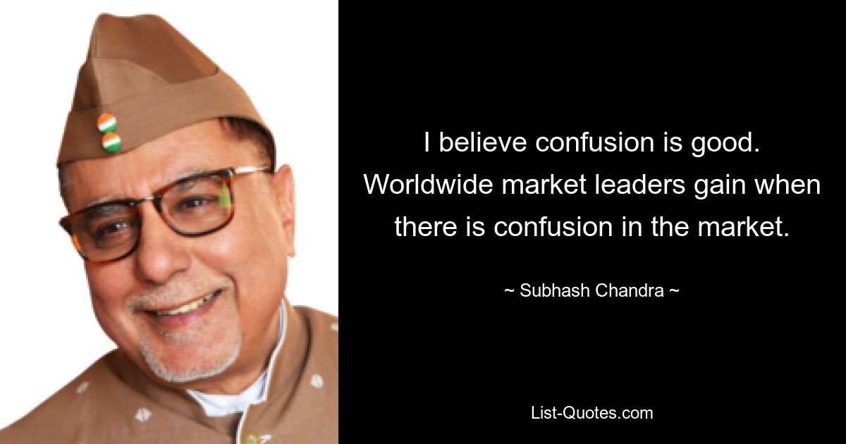 I believe confusion is good. Worldwide market leaders gain when there is confusion in the market. — © Subhash Chandra