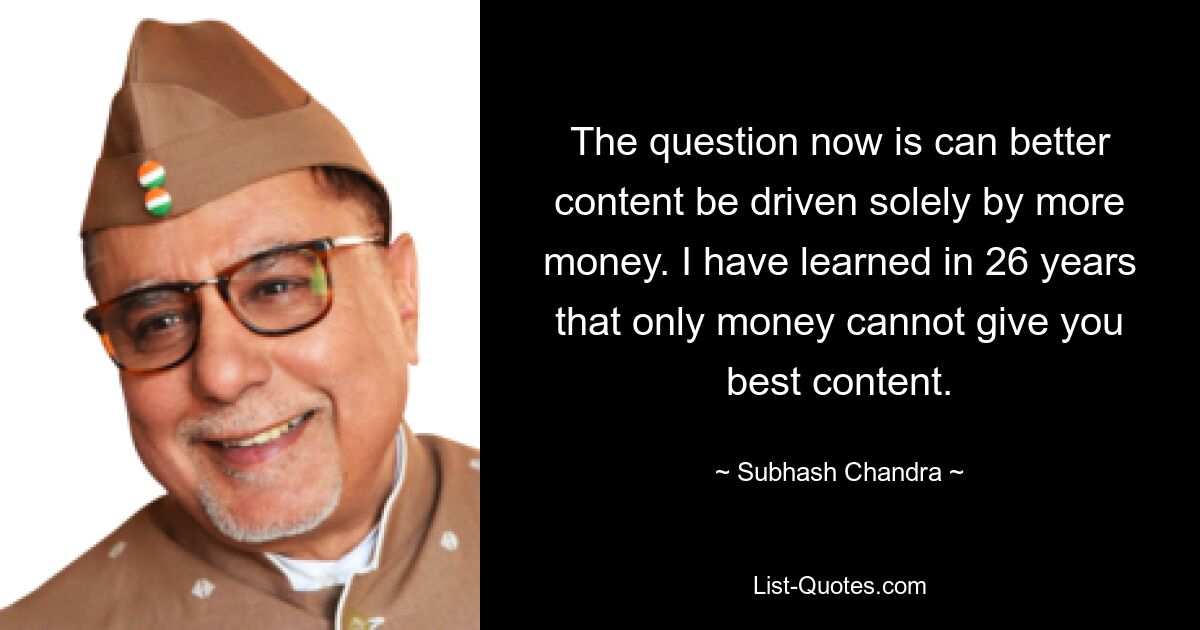 The question now is can better content be driven solely by more money. I have learned in 26 years that only money cannot give you best content. — © Subhash Chandra