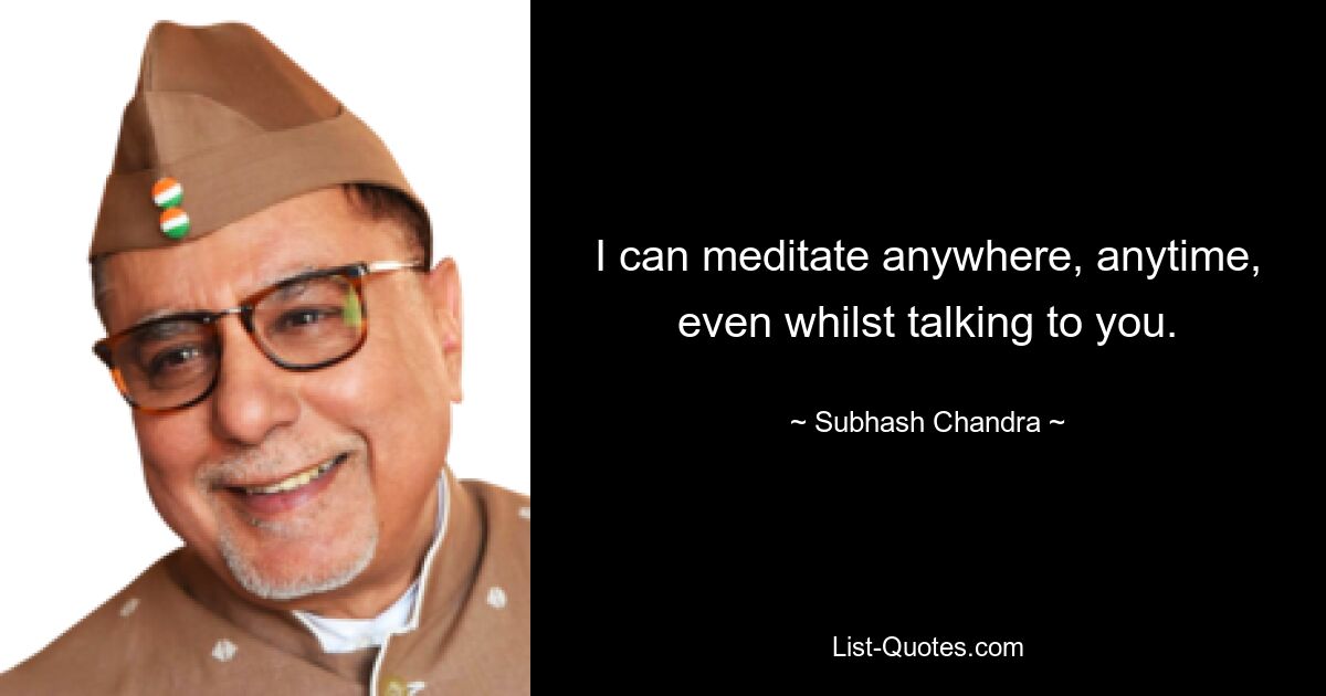 I can meditate anywhere, anytime, even whilst talking to you. — © Subhash Chandra