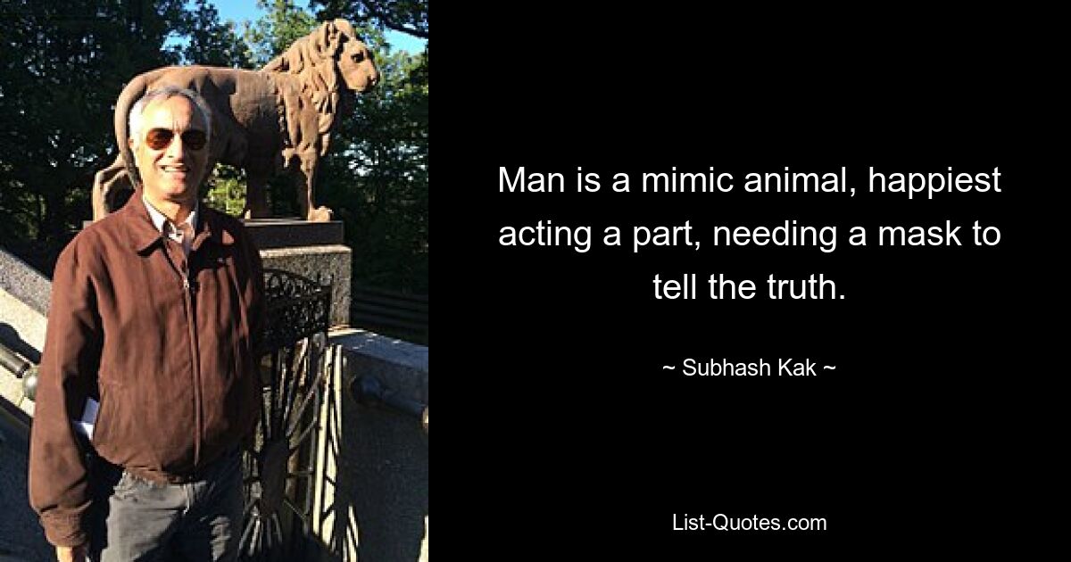 Man is a mimic animal, happiest acting a part, needing a mask to tell the truth. — © Subhash Kak