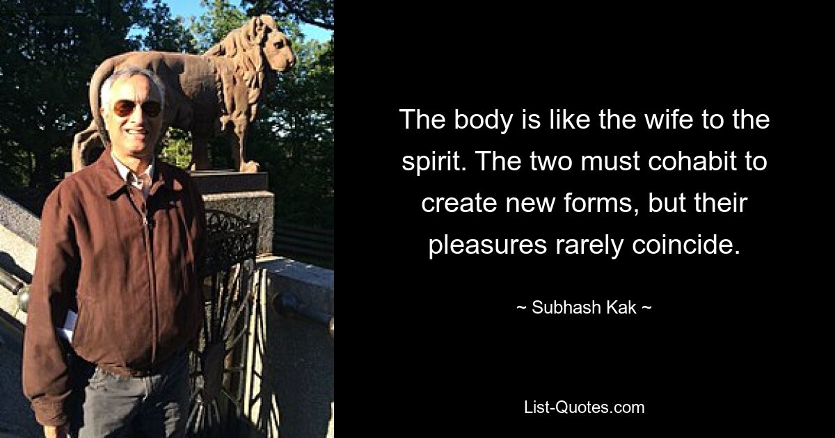 The body is like the wife to the spirit. The two must cohabit to create new forms, but their pleasures rarely coincide. — © Subhash Kak