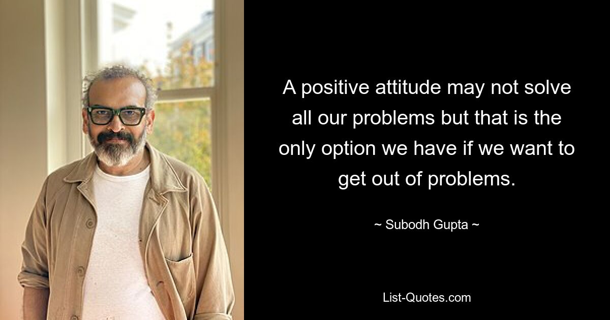 A positive attitude may not solve all our problems but that is the only option we have if we want to get out of problems. — © Subodh Gupta