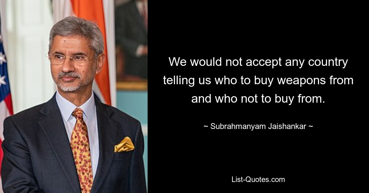 We would not accept any country telling us who to buy weapons from and who not to buy from. — © Subrahmanyam Jaishankar