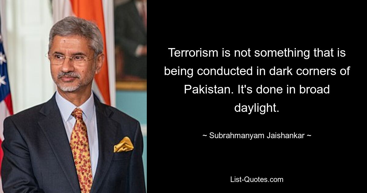 Terrorism is not something that is being conducted in dark corners of Pakistan. It's done in broad daylight. — © Subrahmanyam Jaishankar