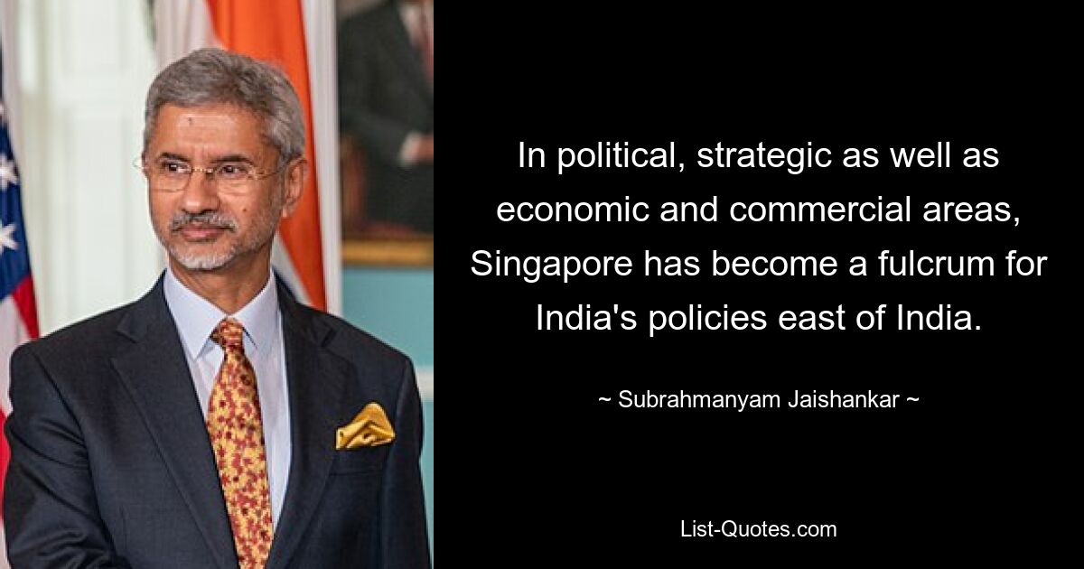 In political, strategic as well as economic and commercial areas, Singapore has become a fulcrum for India's policies east of India. — © Subrahmanyam Jaishankar