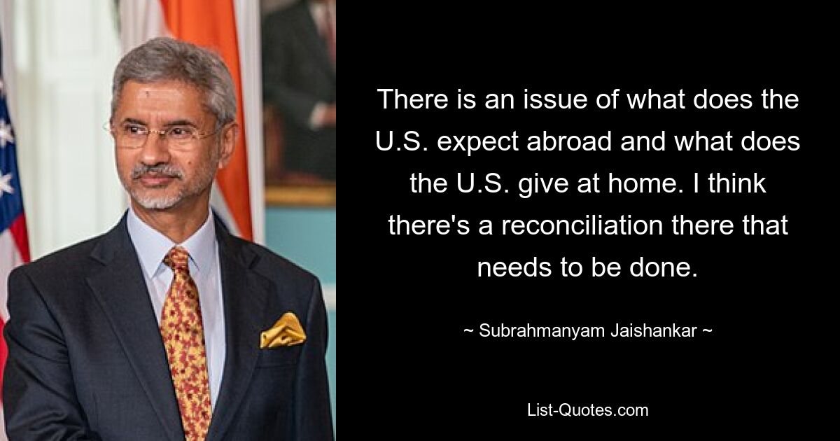 There is an issue of what does the U.S. expect abroad and what does the U.S. give at home. I think there's a reconciliation there that needs to be done. — © Subrahmanyam Jaishankar