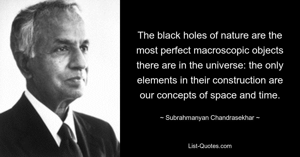 The black holes of nature are the most perfect macroscopic objects there are in the universe: the only elements in their construction are our concepts of space and time. — © Subrahmanyan Chandrasekhar