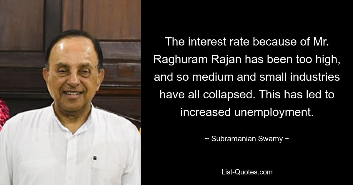 The interest rate because of Mr. Raghuram Rajan has been too high, and so medium and small industries have all collapsed. This has led to increased unemployment. — © Subramanian Swamy