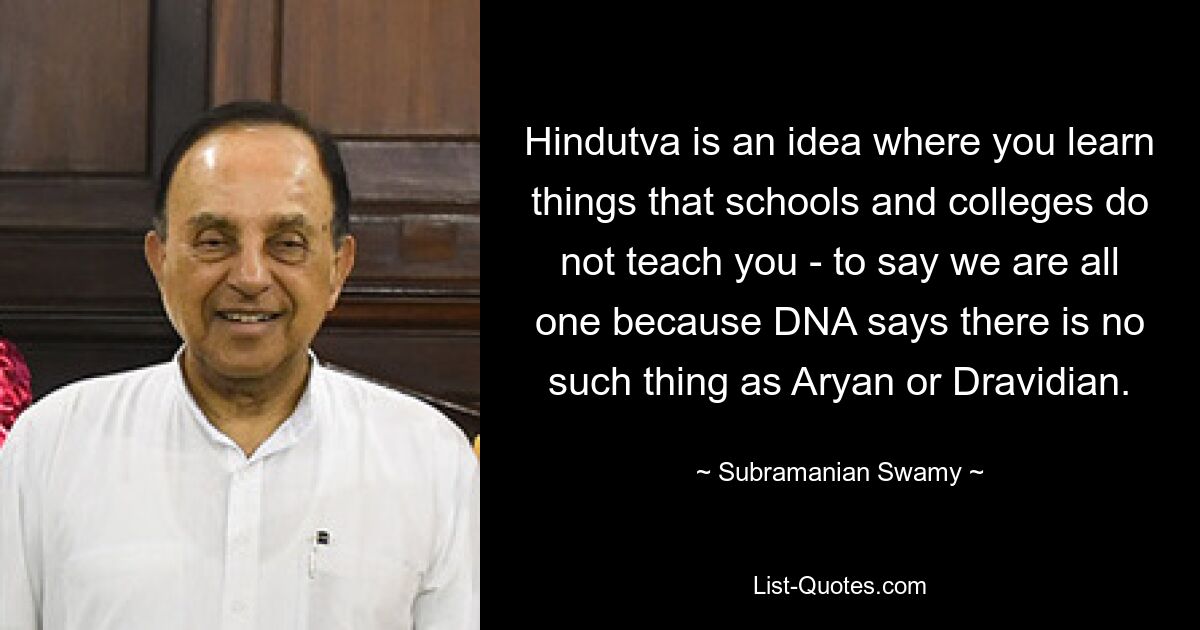 Hindutva is an idea where you learn things that schools and colleges do not teach you - to say we are all one because DNA says there is no such thing as Aryan or Dravidian. — © Subramanian Swamy