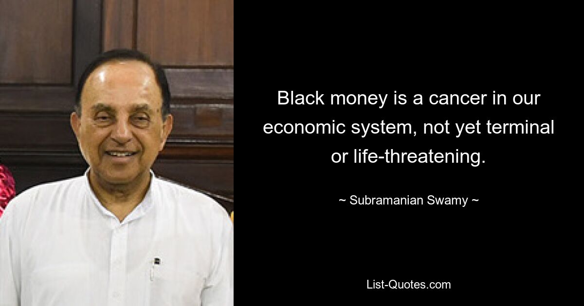 Black money is a cancer in our economic system, not yet terminal or life-threatening. — © Subramanian Swamy