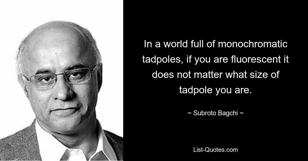 In a world full of monochromatic tadpoles, if you are fluorescent it does not matter what size of tadpole you are. — © Subroto Bagchi