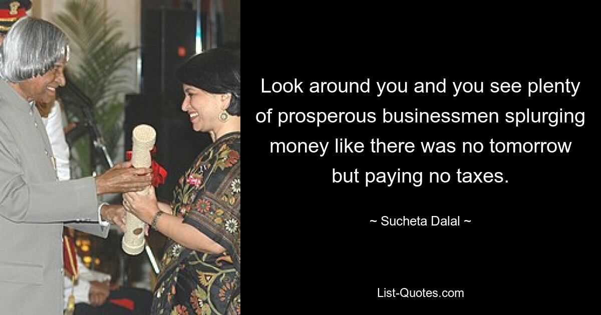 Look around you and you see plenty of prosperous businessmen splurging money like there was no tomorrow but paying no taxes. — © Sucheta Dalal