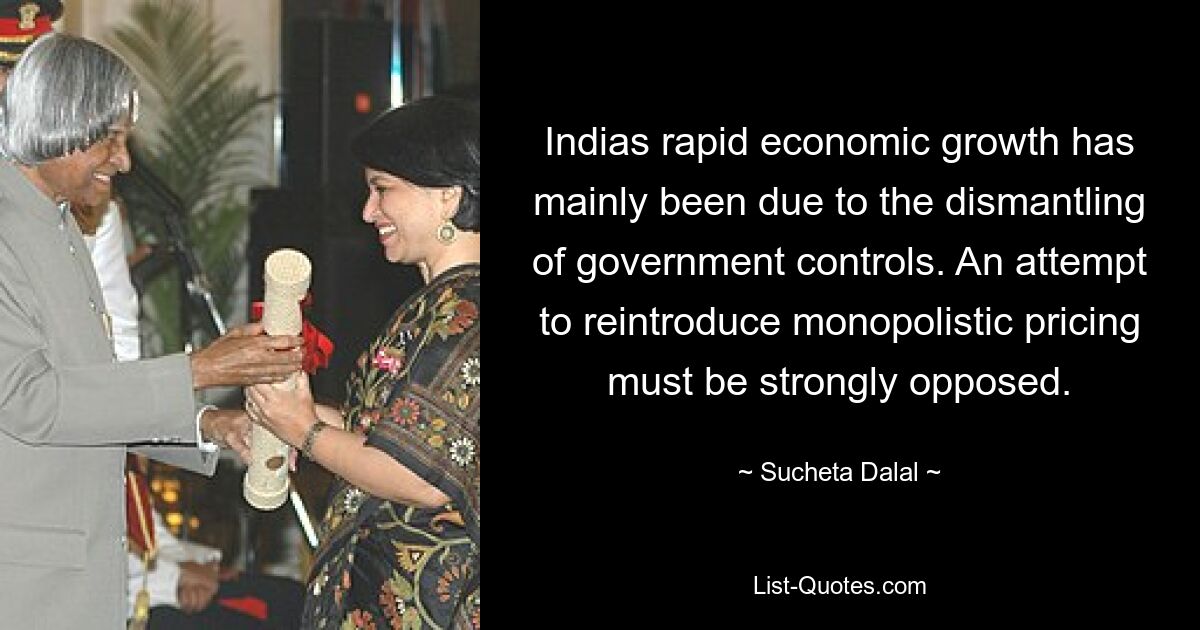 Indias rapid economic growth has mainly been due to the dismantling of government controls. An attempt to reintroduce monopolistic pricing must be strongly opposed. — © Sucheta Dalal