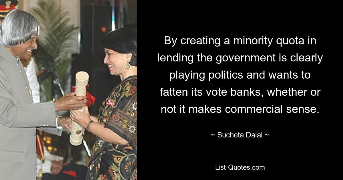 By creating a minority quota in lending the government is clearly playing politics and wants to fatten its vote banks, whether or not it makes commercial sense. — © Sucheta Dalal