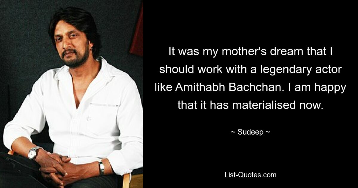 It was my mother's dream that I should work with a legendary actor like Amithabh Bachchan. I am happy that it has materialised now. — © Sudeep