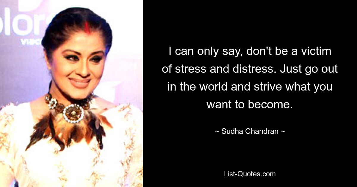 I can only say, don't be a victim of stress and distress. Just go out in the world and strive what you want to become. — © Sudha Chandran