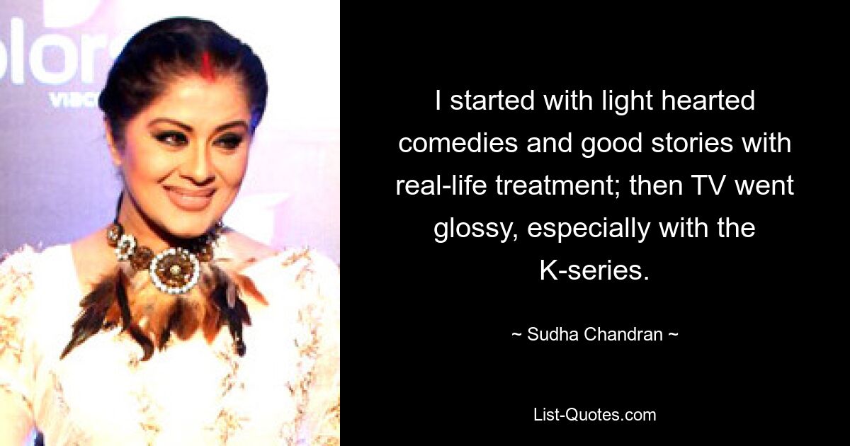 I started with light hearted comedies and good stories with real-life treatment; then TV went glossy, especially with the K-series. — © Sudha Chandran