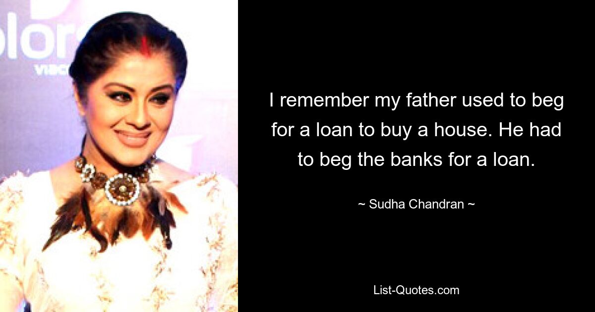 I remember my father used to beg for a loan to buy a house. He had to beg the banks for a loan. — © Sudha Chandran