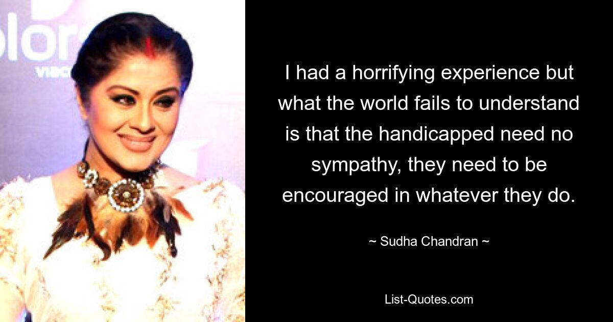 I had a horrifying experience but what the world fails to understand is that the handicapped need no sympathy, they need to be encouraged in whatever they do. — © Sudha Chandran