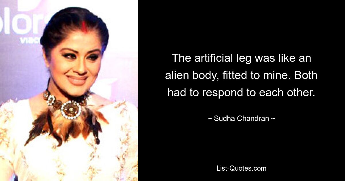 The artificial leg was like an alien body, fitted to mine. Both had to respond to each other. — © Sudha Chandran