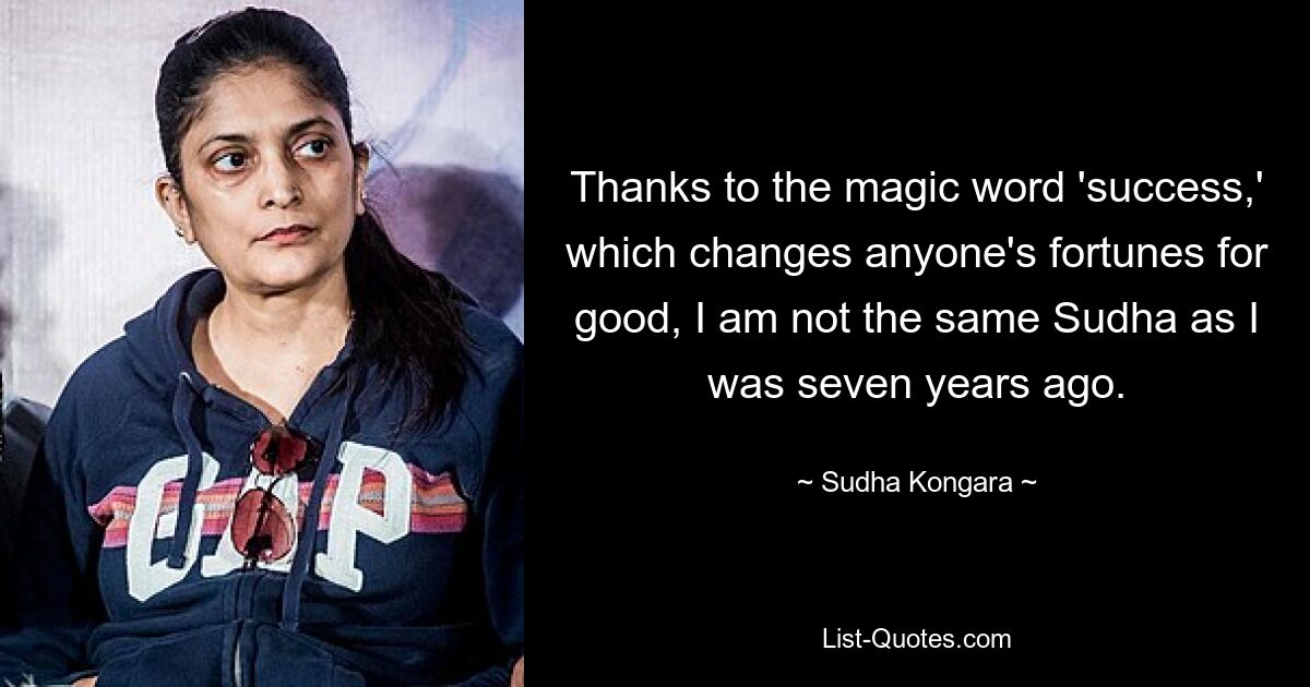 Thanks to the magic word 'success,' which changes anyone's fortunes for good, I am not the same Sudha as I was seven years ago. — © Sudha Kongara