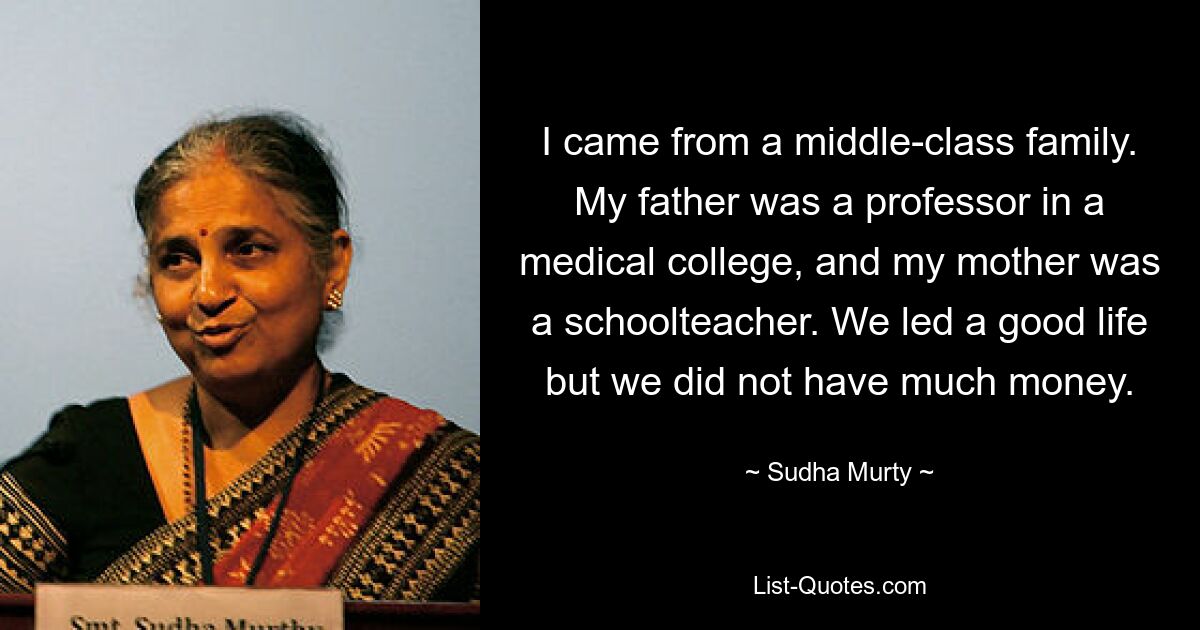 I came from a middle-class family. My father was a professor in a medical college, and my mother was a schoolteacher. We led a good life but we did not have much money. — © Sudha Murty