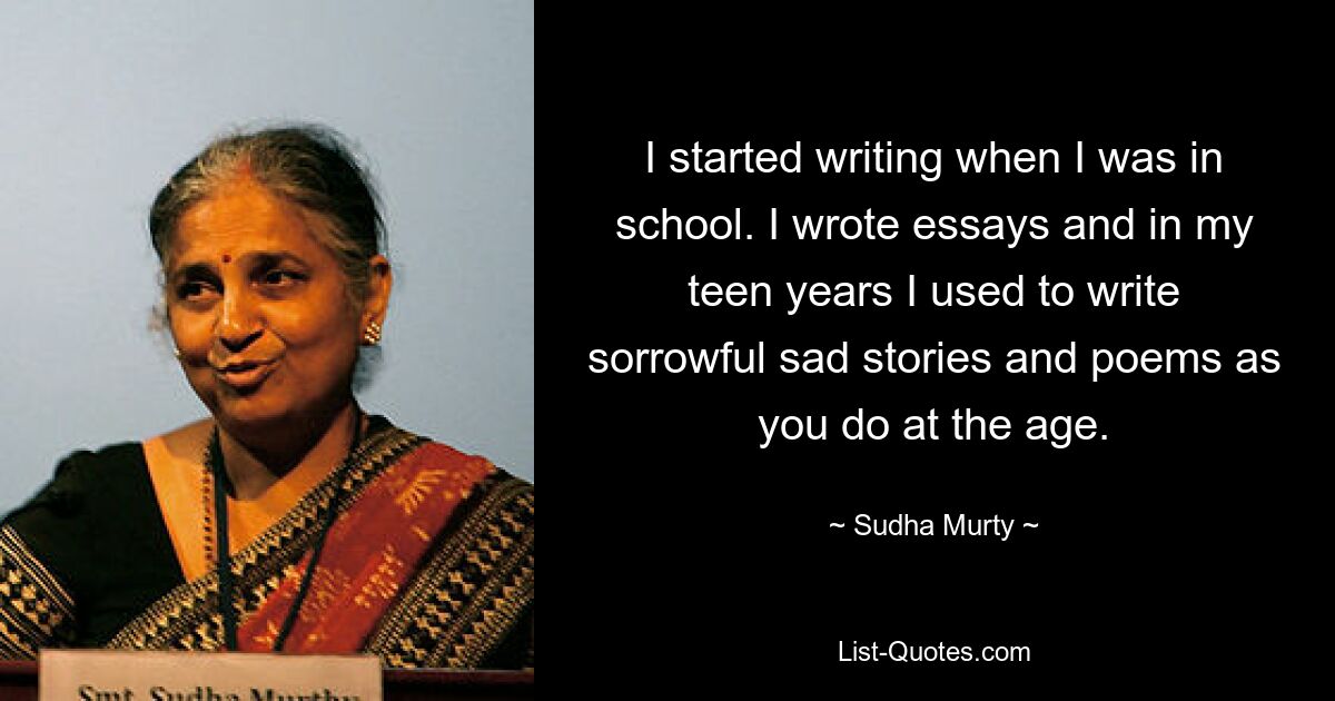 I started writing when I was in school. I wrote essays and in my teen years I used to write sorrowful sad stories and poems as you do at the age. — © Sudha Murty